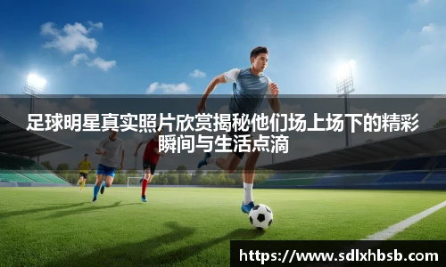 足球明星真实照片欣赏揭秘他们场上场下的精彩瞬间与生活点滴
